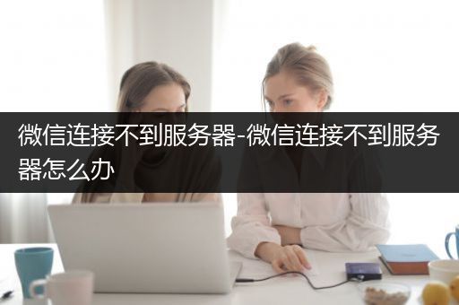 微信连接不到服务器-微信连接不到服务器怎么办